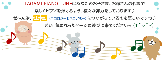 TAGAMI-PIANO TUNEはあなたのお子さま、お孫さんの代まで楽しくピアノを弾けるよう、様々な努力をしております♪ぜ〜んぶ、エコ（エコロジー＆エコノミー）につながっているのも嬉しいですね♪